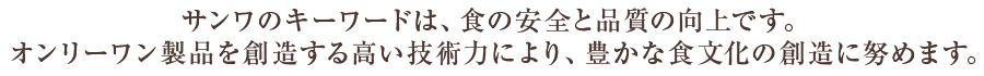 サンワのキーワードは、食の安全と品質の向上です。オンリーワン製品を創造する高い技術力により、豊かな食文化の創造に努めます。