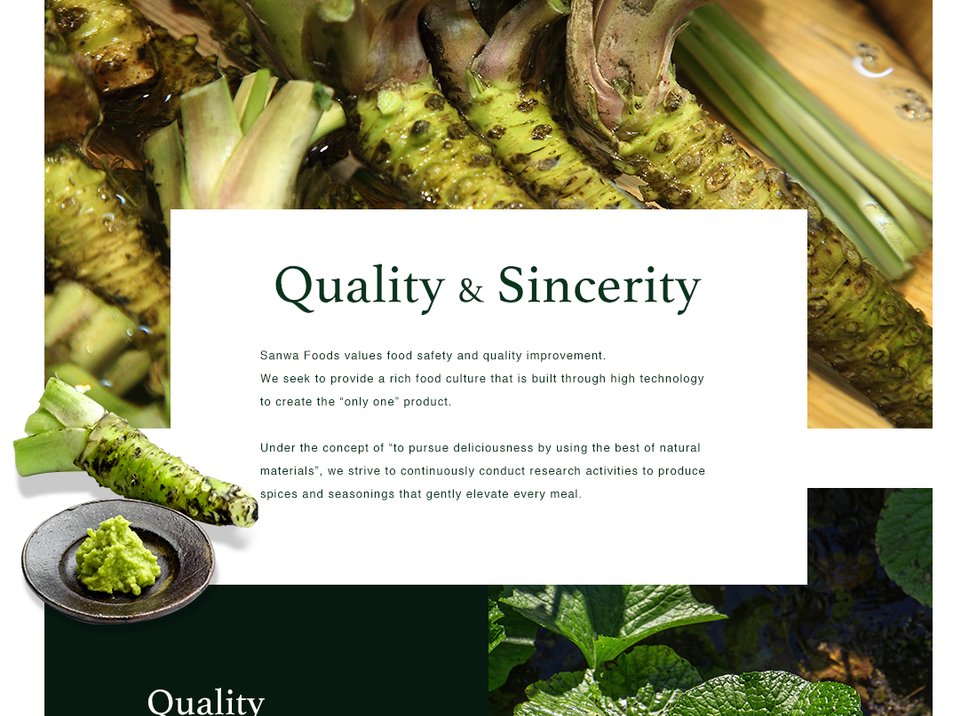 Quality & Sincerity - Sanwa Foods values food safety and quality improvement. We seek to provide a rich food culture that is built through high technology to create the “only one” product. Under the concept of “to pursue deliciousness by using the best of natural materials”, we strive to continuously conduct research activities to produce spices and seasonings that gently elevate every meal.