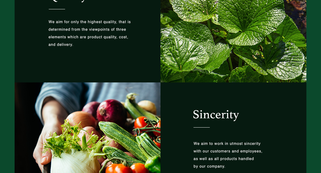 Quality - We aim for only the highest quality, that is determined from the viewpoints of three elements which are product quality, cost, and delivery. | Sincerity - We aim to work in utmost sincerity with our customers and employees, as well as all products handled by our company.
