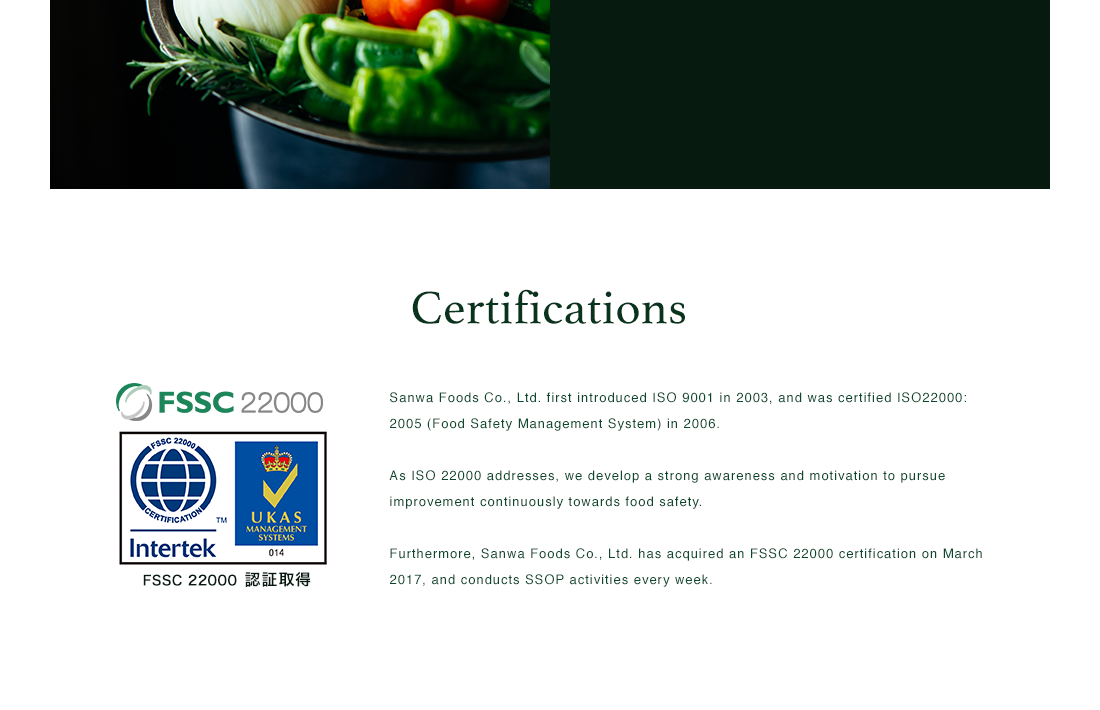 Certifications | Sanwa Foods Co., Ltd. first introduced ISO 9001 in 2003, and was certified ISO22000: 2005 (Food Safety Management System) in 2006. As ISO 22000 addresses, we develop a strong awareness and motivation to pursue improvement continuously towards food safety. Furthermore, Sanwa Foods Co., Ltd. has acquired an FSSC 22000 certification on March 2017, and conducts SSOP activities every week. | FSSC 22000