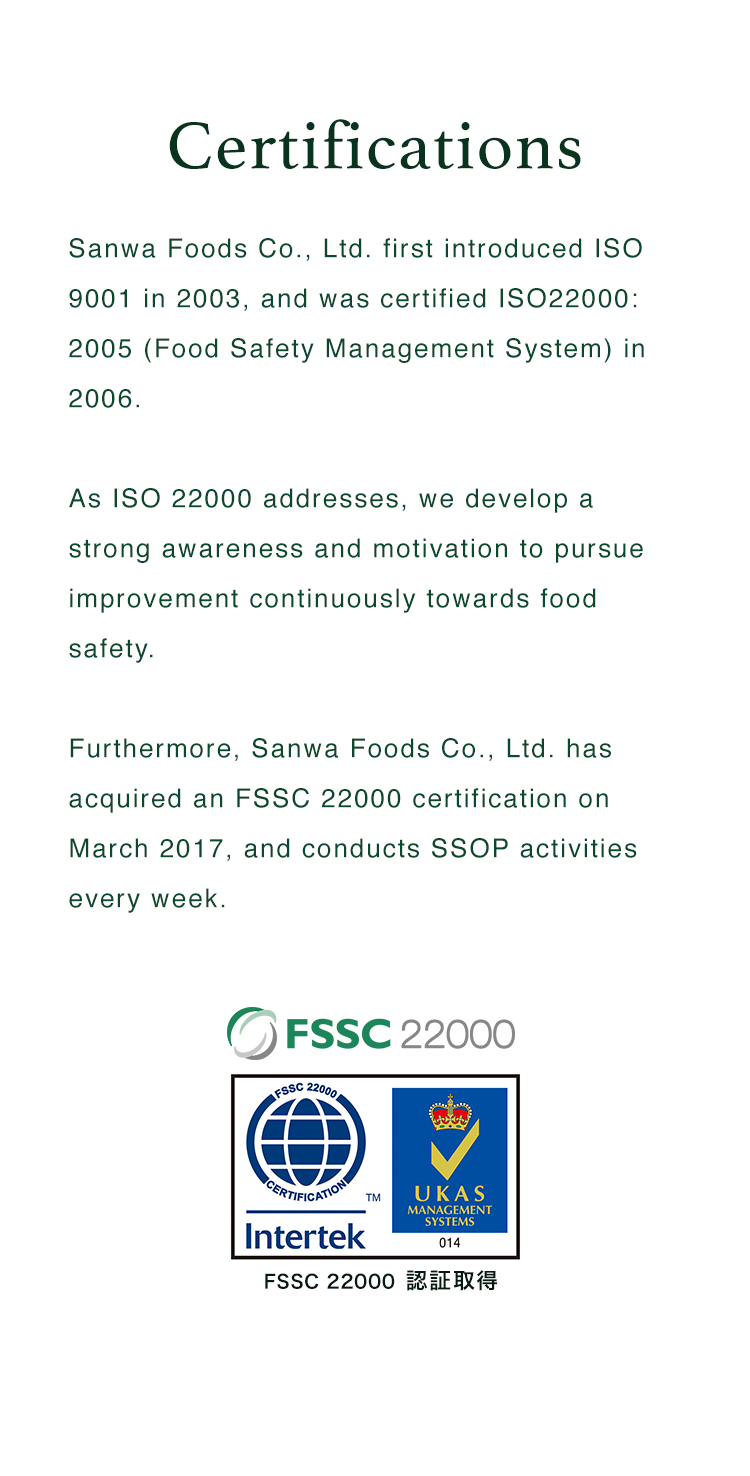 Certifications | Sanwa Foods Co., Ltd. first introduced ISO 9001 in 2003, and was certified ISO22000: 2005 (Food Safety Management System) in 2006. As ISO 22000 addresses, we develop a strong awareness and motivation to pursue improvement continuously towards food safety. Furthermore, Sanwa Foods Co., Ltd. has acquired an FSSC 22000 certification on March 2017, and conducts SSOP activities every week. | FSSC 22000